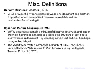Misc. Definitions Uniform Resource Locators (URLs) URLs provide the hypertext links between one document and another. It specifies where an identified resource is available and the mechanism for retrieving it.  Hypertext Markup Language (HTML) WWW documents contain a mixture of directives (markup), and text or graphics. It provides a means to describe the structure of text-based information in a document—by denoting certain text as links, headings, paragraphs, lists, et. The World Wide Web is composed primarily of HTML documents transmitted from Web servers to Web browsers using the Hypertext Transfer Protocol (HTTP). http://www.php.net/manual 