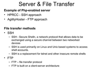 Server & File Transfer Example of Php-enabled server HPRCC - SSH approach AgilityHoster - FTP approach  File transfer methods SSH SSH - Secure Shelln, a network protocol that allows data to be exchanged using a secure channel between two networked devices SSH is used primarily on Linux and Unix based systems to access shell accounts. SSH is a replacement for telnet and other insecure remote shells FTP FTP – file transfer protocol FTP is built on a client-server architecture 