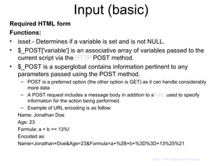 Input (basic) Required HTML form  Functions: isset - Determines if a variable is set and is not NULL.  $_POST['variable'] is an associative array of variables passed to the current script via the  HTTP  POST method. $_POST is a superglobal contains information pertinent to any parameters passed using the POST method. POST is a preferred option (the other option is GET) as it can handle considerably more data A POST request includes a message body in addition to a  URL  used to specify information for the action being performed.  Example of URL encoding is as follow: Name: Jonathan Doe Age: 23 Formula: a + b == 13%! Encoded as: Name=Jonathan+Doe&Age=23&Formula=a+%2B+b+%3D%3D+13%25%21 http://www.php.net/manual 