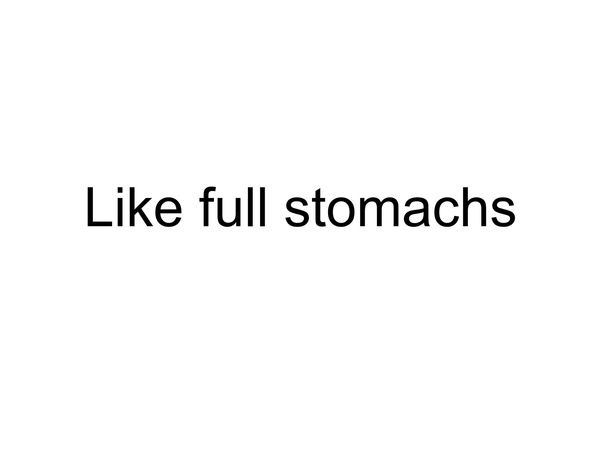 Like full stomachs 