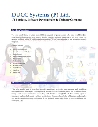 DUCC Systems (P) Ltd.
 IT Services, Software Development & Training Company


Core Java Training :

The core java training program from DUCC is designed for programmers who want to add the Java
programming language to their skill set and for students who are preparing for the SCJP exam. The
training program helps in demonstrating proficiency in the fundamentals of the Java Programming
language.

Course Content

  Java Fundamentals
  Java Classes and Methods
  Inheritance
  Interfaces and Packages
  Exceptions
  Collections
  Multi-threading
  I/O Package
  Assertions
  Applets
  Generics




Advance Java Training :


This Java training course provides extensive experience with the Java language and its object-
oriented features. In this Java training course, you use Java to create text-based and GUI applications.
Swing based desktop application interacting with databases using JDBC API. You will be expert in
making swing based advanced real time applications. Extensive knowledge of database and complex
SQL queries will be provided. In this course you will also get the experience of RMI, Networking and
other Java APIs.
 