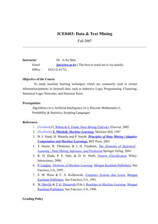 ICE0403: Data & Text Mining
                                          Fall 2007




Instructor                Dr. Ji-Ae Shin
       Email              jiae@icu.ac.kr ( The best to reach me is via emails)
       Office       F612 (x 6172)


Objective of the Course
        To study machine learning techniques which are commonly used to extract
information/patterns in (textual) data, such as Inductive Logic Programming, Clustering,
Statistical Logic Networks, and Decision Trees.


Prerequisites
      Algorithms (A-); Artificial Intelligence (A-); Discrete Mathematics I;
      Probability & Statistics; Scripting Languages


References
       1.    (Textbook) I. Witten & E. Frank, Data Mining (2nd ed.), Elsevier, 2005
       2.    (Textbook) T. Mitchell, Machine Learning, McGraw-Hill, 1997
       3.    D. J. Hand, H. Mannila and P. Smyth. Principles of Data Mining (Adaptive
             Computation and Machine Learning), MIT Press, 2001
       4.    T. Hastie, R. Tibshirani, & J. H. Friedman, The Elements of Statistical
             Learning : Data Mining, Inference, and Prediction Springer Verlag, 2001.
       5.    R. O. Duda, P. E. Hart, & D. G. Stork, Pattern Classification Wiley-
             Interscience, 2000.
       6.    P. Langley, Elements of Machine Learning, Morgan Kaufman Publishers, San
             Fancisco, CA, 1995.
       7.    S. M. Weiss & C. A. Kulikowski, Computer Systems that Learn, Morgan
             Kaufman Publishers, San Fancisco, CA, 1991.
       8.    W. Shavlik & T. G. Dietterich (Eds.), Readings in Machine Learning, Morgan
             Kaufman Publishers, San Fancisco, CA, 1990.


Grading Policy
 