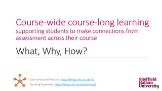 Course-wide course-long learning
supporting students to make connections from
assessment across their course
What, Why, How?
Teaching Essentials: https://blogs.shu.ac.uk/teaching/
Course-focused Practice: https://blogs.shu.ac.uk/cfp
 