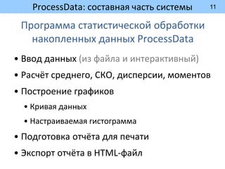 11
ProcessData: составная часть системы
Программа статистической обработки
накопленных данных ProcessData
• Ввод данных (из файла и интерактивный)
• Расчёт среднего, СКО, дисперсии, моментов
• Построение графиков
• Кривая данных
• Настраиваемая гистограмма
• Подготовка отчёта для печати
• Экспорт отчёта в HTML-файл
 