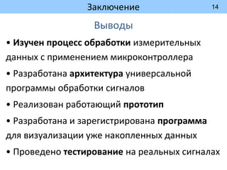 14
Заключение
Выводы
• Изучен процесс обработки измерительных
данных с применением микроконтроллера
• Разработана архитектура универсальной
программы обработки сигналов
• Реализован работающий прототип
• Разработана и зарегистрирована программа
для визуализации уже накопленных данных
• Проведено тестирование на реальных сигналах
 