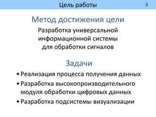 3
Цель работы
Метод достижения цели
Разработка универсальной
информационной системы
для обработки сигналов
Задачи
•Реализация процесса получения данных
•Разработка высокопроизводительного
модуля обработки цифровых данных
•Разработка подсистемы визуализации
 