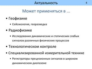 4
Актуальность
Может применяться в ...
• Геофизике
• Сейсмология, георазведка
• Радиофизике
• Исследования динамических и статических слабых
сигналов различных физических процессов
• Технологическом контроле
• Специализированной измерительной технике
• Регистраторы прецизионных сигналов в широком
динамическом диапазоне
 