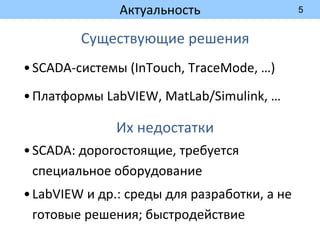 5
Актуальность
Существующие решения
•SCADA-системы (InTouch, TraceMode, …)
•Платформы LabVIEW, MatLab/Simulink, …
Их недостатки
•SCADA: дорогостоящие, требуется
специальное оборудование
•LabVIEW и др.: среды для разработки, а не
готовые решения; быстродействие
 