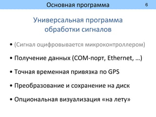 6
Основная программа
Универсальная программа
обработки сигналов
• (Сигнал оцифровывается микроконтроллером)
• Получение данных (COM-порт, Ethernet, …)
• Точная временная привязка по GPS
• Преобразование и сохранение на диск
• Опциональная визуализация «на лету»
 