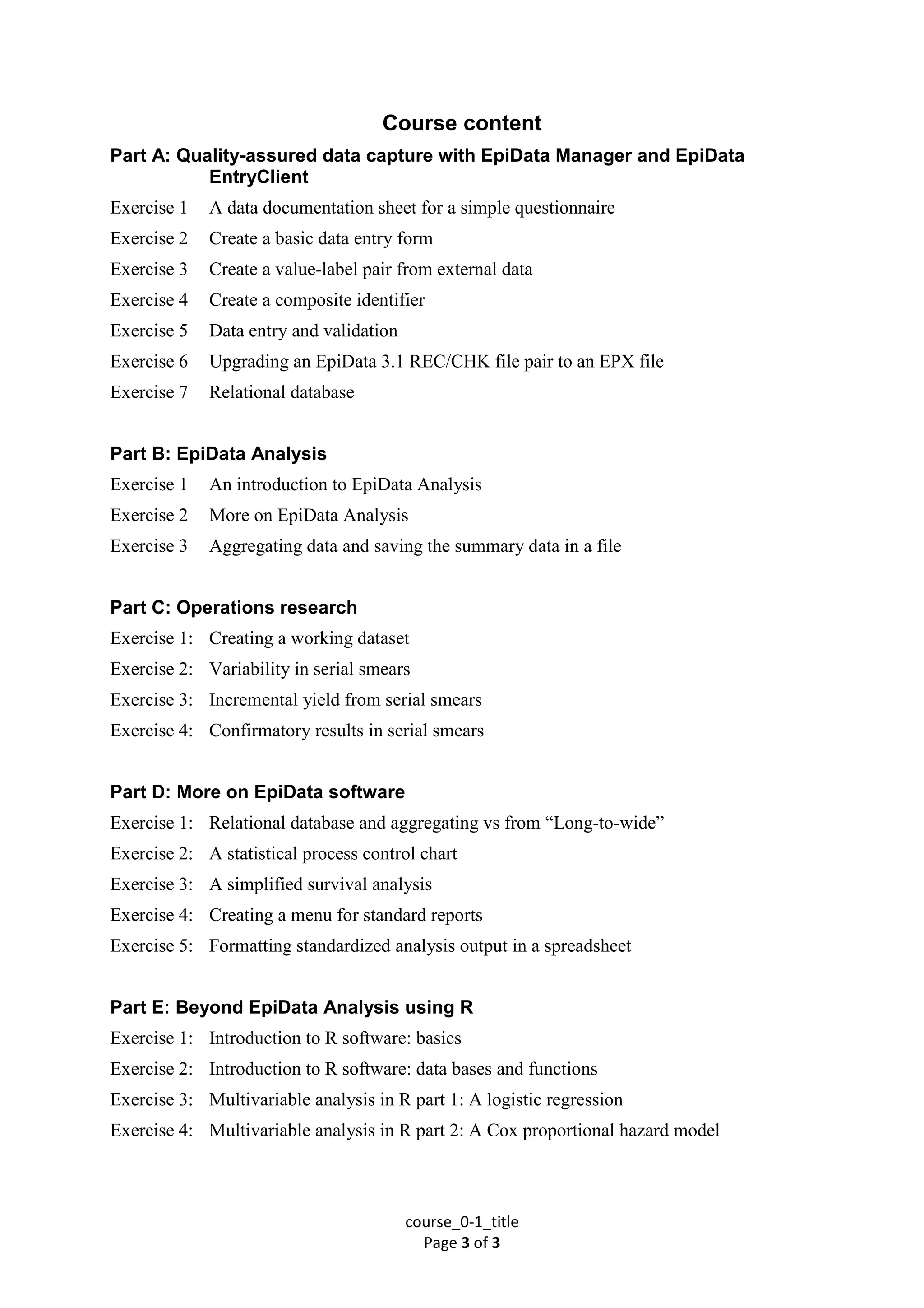 course_0-1_title
Page 3 of 3
Course content
Part A: Quality-assured data capture with EpiData Manager and EpiData
EntryClient
Exercise 1 A data documentation sheet for a simple questionnaire
Exercise 2 Create a basic data entry form
Exercise 3 Create a value-label pair from external data
Exercise 4 Create a composite identifier
Exercise 5 Data entry and validation
Exercise 6 Upgrading an EpiData 3.1 REC/CHK file pair to an EPX file
Exercise 7 Relational database
Part B: EpiData Analysis
Exercise 1 An introduction to EpiData Analysis
Exercise 2 More on EpiData Analysis
Exercise 3 Aggregating data and saving the summary data in a file
Part C: Operations research
Exercise 1: Creating a working dataset
Exercise 2: Variability in serial smears
Exercise 3: Incremental yield from serial smears
Exercise 4: Confirmatory results in serial smears
Part D: More on EpiData software
Exercise 1: Relational database and aggregating vs from “Long-to-wide”
Exercise 2: A statistical process control chart
Exercise 3: A simplified survival analysis
Exercise 4: Creating a menu for standard reports
Exercise 5: Formatting standardized analysis output in a spreadsheet
Part E: Beyond EpiData Analysis using R
Exercise 1: Introduction to R software: basics
Exercise 2: Introduction to R software: data bases and functions
Exercise 3: Multivariable analysis in R part 1: A logistic regression
Exercise 4: Multivariable analysis in R part 2: A Cox proportional hazard model
 