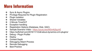 More Information
❖ Sync & Async Plugins
❖ Privilege Required for Plugin Registration
❖ Plugin Isolation
❖ Shared Variables
❖ 2 Minute TimeOUT
❖ Exception handling
❖ Registration Options (Database, Disk, GAC)
❖ Sample Scenario Video : https://youtu.be/zNGmKjSgJnE
❖ https://softchief.com/2016/11/12/all-about-dynamics-crm-plugins/
❖ Debug - Plugin Profiler
❖ Deploy
❖ Context Depth
❖ Debugging Attach Process
❖ Remote Debugging
❖ Best Practice
 