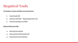 Required Tools
To develop a custom workflow you need to have:
1. Visual Studio IDE
2. Dynamics 365 SDK – Plugin Registration Tool
3. Simple Knowledge on C#.NET
Required Reference Dlls
● Microsoft.Xrm.Sdk.dll
● Microsoft.Xrm.Sdk.Workflow.dll
● System.Runtime.Serialization
 