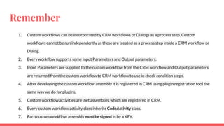 Remember
1. Custom workflows can be incorporated by CRM workflows or Dialogs as a process step. Custom
workflows cannot be run independently as these are treated as a process step inside a CRM workflow or
Dialog.
2. Every workflow supports some Input Parameters and Output parameters.
3. Input Parameters are supplied to the custom workflow from the CRM workflow and Output parameters
are returned from the custom workflow to CRM workflow to use in check condition steps.
4. After developing the custom workflow assembly it is registered in CRM using plugin registration tool the
same way we do for plugins.
5. Custom workflow activities are .net assemblies which are registered in CRM.
6. Every custom workflow activity class inherits CodeActivity class.
7. Each custom workflow assembly must be signed in by a KEY.
 