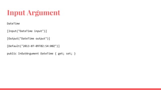 Input Argument
DateTime
[Input("DateTime input")]
[Output("DateTime output")]
[Default("2013-07-09T02:54:00Z")]
public InOutArgument DateTime { get; set; }
 