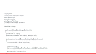 using System;
using System.Collections.Generic;
using System.Linq;
using System.Text;
using System.Activities;
using Microsoft.Xrm.Sdk.Workflow;
namespace GetAge
{
public sealed class CalculateAge:CodeActivity
{
[Input("Date Of Birth")]
public InArgument<DateTime> DOB { get; set; }
protected override void Execute(CodeActivityContext context)
{
DateTime dtDOB = DOB.Get(context);
int CalculatedAge =
Convert.ToInt32((DateTime.Now.Subtract(dtDOB).TotalDays)/365);
Age.Set(context, CalculatedAge);
}
 