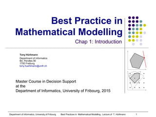 Department of Informatics, University of Fribourg Best Practices in Mathematical Modelling : Lecture of T. Hürlimann 1
Tony Hürlimann
Department of Informatics
Bd. Perolles 90
1700 Freiburg
tony.huerlimann@unifr.ch
Best Practice in
Mathematical Modelling
Chap 1: Introduction
Master Course in Decision Support
at the
Department of Informatics, University of Fribourg, 2015
 
