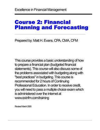 Excellence in Financial Management


Course 2: Financial
Planning and Forecasting

Prepared by: Matt H. Evans, CPA, CMA, CFM




This course provides a basic understanding of how
to prepare a financial plan (budgeted financial
statements). This course will also discuss some of
the problems associated with budgeting along with
"best practices" in budgeting. This course is
recommended for 2 hours of Continuing
Professional Education. In order to receive credit,
you will need to pass a multiple choice exam which
is administered over the internet at
www.exinfm.com/training

Revised March 2000
 