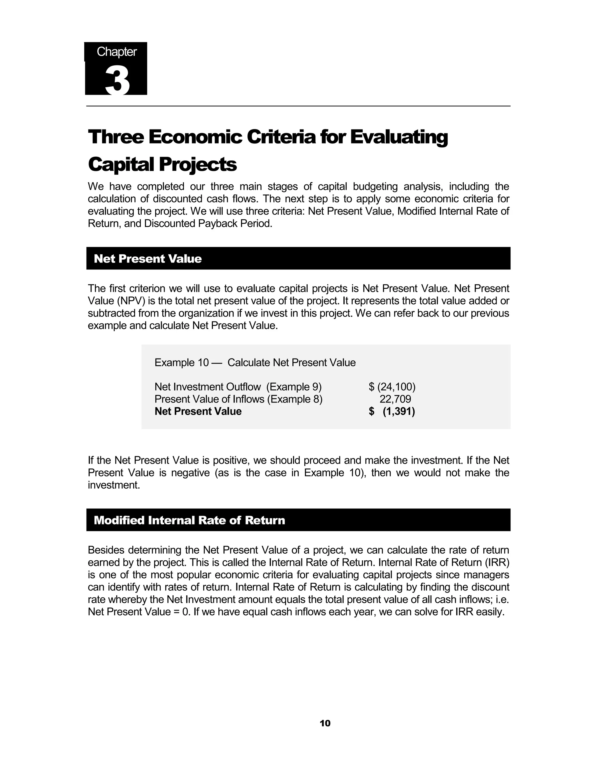 Chapter


   3
Three Economic Criteria for Evaluating
Capital Projects
We have completed our three main stages of capital budgeting analysis, including the
calculation of discounted cash flows. The next step is to apply some economic criteria for
evaluating the project. We will use three criteria: Net Present Value, Modified Internal Rate of
Return, and Discounted Payback Period.


 Net Present Value

The first criterion we will use to evaluate capital projects is Net Present Value. Net Present
Value (NPV) is the total net present value of the project. It represents the total value added or
subtracted from the organization if we invest in this project. We can refer back to our previous
example and calculate Net Present Value.


               Example 10 — Calculate Net Present Value

               Net Investment Outflow (Example 9)               $ (24,100)
               Present Value of Inflows (Example 8)                22,709
               Net Present Value                                $ (1,391)



If the Net Present Value is positive, we should proceed and make the investment. If the Net
Present Value is negative (as is the case in Example 10), then we would not make the
investment.


 Modified Internal Rate of Return

Besides determining the Net Present Value of a project, we can calculate the rate of return
earned by the project. This is called the Internal Rate of Return. Internal Rate of Return (IRR)
is one of the most popular economic criteria for evaluating capital projects since managers
can identify with rates of return. Internal Rate of Return is calculating by finding the discount
rate whereby the Net Investment amount equals the total present value of all cash inflows; i.e.
Net Present Value = 0. If we have equal cash inflows each year, we can solve for IRR easily.




                                                     10
 