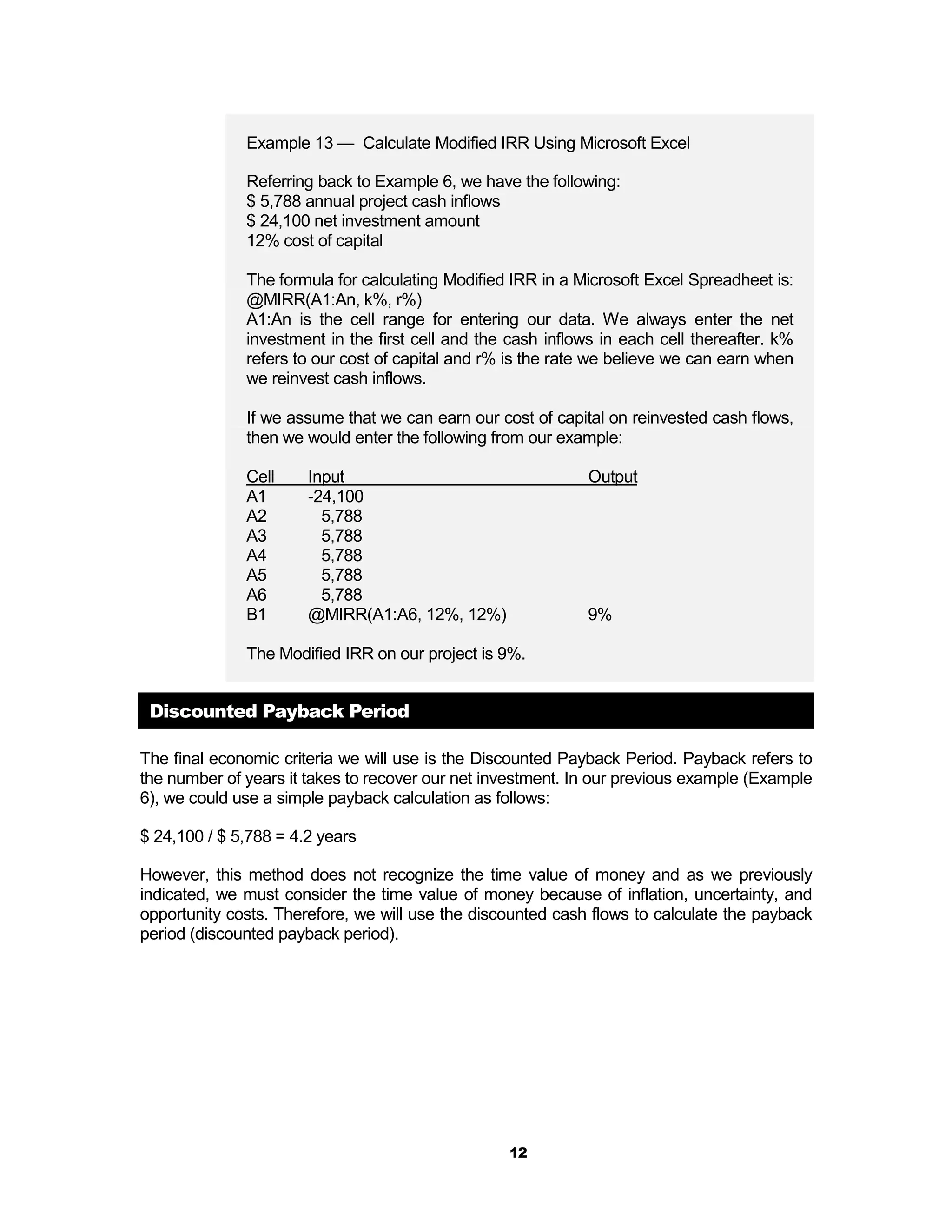 Example 13 — Calculate Modified IRR Using Microsoft Excel

              Referring back to Example 6, we have the following:
              $ 5,788 annual project cash inflows
              $ 24,100 net investment amount
              12% cost of capital

              The formula for calculating Modified IRR in a Microsoft Excel Spreadheet is:
              @MIRR(A1:An, k%, r%)
              A1:An is the cell range for entering our data. We always enter the net
              investment in the first cell and the cash inflows in each cell thereafter. k%
              refers to our cost of capital and r% is the rate we believe we can earn when
              we reinvest cash inflows.

              If we assume that we can earn our cost of capital on reinvested cash flows,
              then we would enter the following from our example:

              Cell     Input                                  Output
              A1       -24,100
              A2         5,788
              A3         5,788
              A4         5,788
              A5         5,788
              A6         5,788
              B1       @MIRR(A1:A6, 12%, 12%)                 9%

              The Modified IRR on our project is 9%.


 Discounted Payback Period

The final economic criteria we will use is the Discounted Payback Period. Payback refers to
the number of years it takes to recover our net investment. In our previous example (Example
6), we could use a simple payback calculation as follows:

$ 24,100 / $ 5,788 = 4.2 years

However, this method does not recognize the time value of money and as we previously
indicated, we must consider the time value of money because of inflation, uncertainty, and
opportunity costs. Therefore, we will use the discounted cash flows to calculate the payback
period (discounted payback period).




                                                  12
 