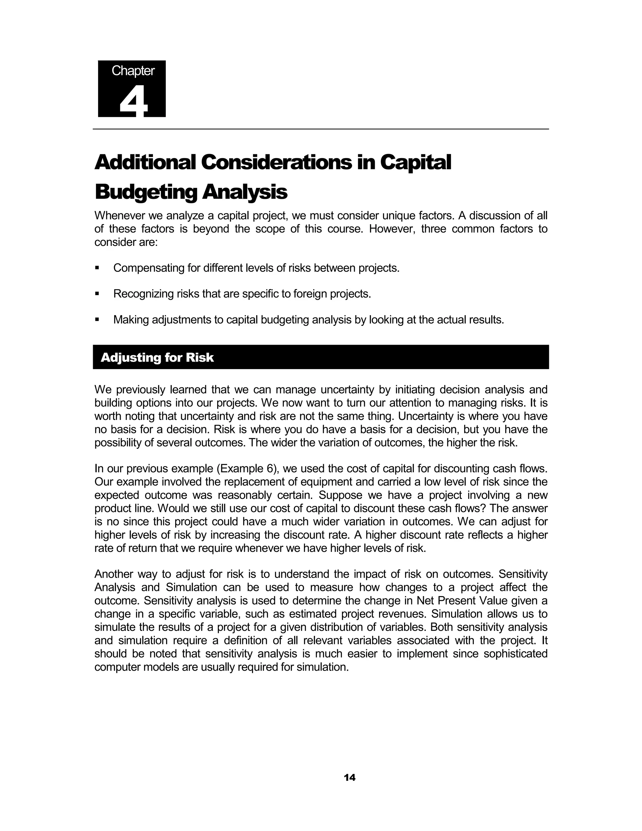 Chapter


      4
Additional Considerations in Capital
Budgeting Analysis
Whenever we analyze a capital project, we must consider unique factors. A discussion of all
of these factors is beyond the scope of this course. However, three common factors to
consider are:

!    Compensating for different levels of risks between projects.

!    Recognizing risks that are specific to foreign projects.

!    Making adjustments to capital budgeting analysis by looking at the actual results.


    Adjusting for Risk

We previously learned that we can manage uncertainty by initiating decision analysis and
building options into our projects. We now want to turn our attention to managing risks. It is
worth noting that uncertainty and risk are not the same thing. Uncertainty is where you have
no basis for a decision. Risk is where you do have a basis for a decision, but you have the
possibility of several outcomes. The wider the variation of outcomes, the higher the risk.

In our previous example (Example 6), we used the cost of capital for discounting cash flows.
Our example involved the replacement of equipment and carried a low level of risk since the
expected outcome was reasonably certain. Suppose we have a project involving a new
product line. Would we still use our cost of capital to discount these cash flows? The answer
is no since this project could have a much wider variation in outcomes. We can adjust for
higher levels of risk by increasing the discount rate. A higher discount rate reflects a higher
rate of return that we require whenever we have higher levels of risk.

Another way to adjust for risk is to understand the impact of risk on outcomes. Sensitivity
Analysis and Simulation can be used to measure how changes to a project affect the
outcome. Sensitivity analysis is used to determine the change in Net Present Value given a
change in a specific variable, such as estimated project revenues. Simulation allows us to
simulate the results of a project for a given distribution of variables. Both sensitivity analysis
and simulation require a definition of all relevant variables associated with the project. It
should be noted that sensitivity analysis is much easier to implement since sophisticated
computer models are usually required for simulation.




                                                      14
 