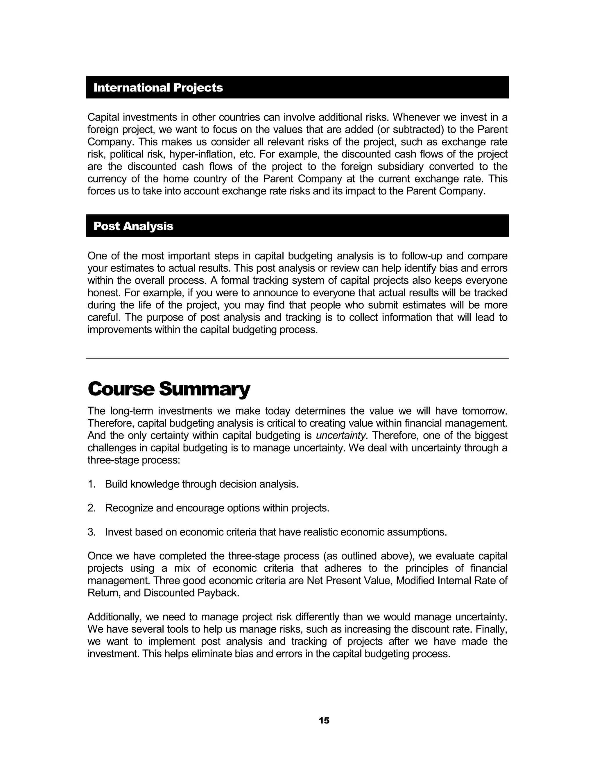 International Projects

Capital investments in other countries can involve additional risks. Whenever we invest in a
foreign project, we want to focus on the values that are added (or subtracted) to the Parent
Company. This makes us consider all relevant risks of the project, such as exchange rate
risk, political risk, hyper-inflation, etc. For example, the discounted cash flows of the project
are the discounted cash flows of the project to the foreign subsidiary converted to the
currency of the home country of the Parent Company at the current exchange rate. This
forces us to take into account exchange rate risks and its impact to the Parent Company.


 Post Analysis

One of the most important steps in capital budgeting analysis is to follow-up and compare
your estimates to actual results. This post analysis or review can help identify bias and errors
within the overall process. A formal tracking system of capital projects also keeps everyone
honest. For example, if you were to announce to everyone that actual results will be tracked
during the life of the project, you may find that people who submit estimates will be more
careful. The purpose of post analysis and tracking is to collect information that will lead to
improvements within the capital budgeting process.




Course Summary
The long-term investments we make today determines the value we will have tomorrow.
Therefore, capital budgeting analysis is critical to creating value within financial management.
And the only certainty within capital budgeting is uncertainty. Therefore, one of the biggest
challenges in capital budgeting is to manage uncertainty. We deal with uncertainty through a
three-stage process:

1. Build knowledge through decision analysis.

2. Recognize and encourage options within projects.

3. Invest based on economic criteria that have realistic economic assumptions.

Once we have completed the three-stage process (as outlined above), we evaluate capital
projects using a mix of economic criteria that adheres to the principles of financial
management. Three good economic criteria are Net Present Value, Modified Internal Rate of
Return, and Discounted Payback.

Additionally, we need to manage project risk differently than we would manage uncertainty.
We have several tools to help us manage risks, such as increasing the discount rate. Finally,
we want to implement post analysis and tracking of projects after we have made the
investment. This helps eliminate bias and errors in the capital budgeting process.




                                                     15
 