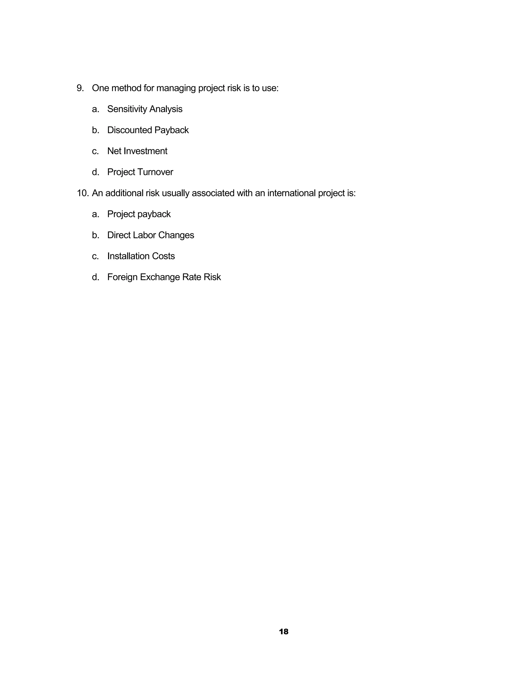 9. One method for managing project risk is to use:

    a. Sensitivity Analysis

    b. Discounted Payback

    c. Net Investment

    d. Project Turnover

10. An additional risk usually associated with an international project is:

    a. Project payback

    b. Direct Labor Changes

    c. Installation Costs

    d. Foreign Exchange Rate Risk




                                                      18
 