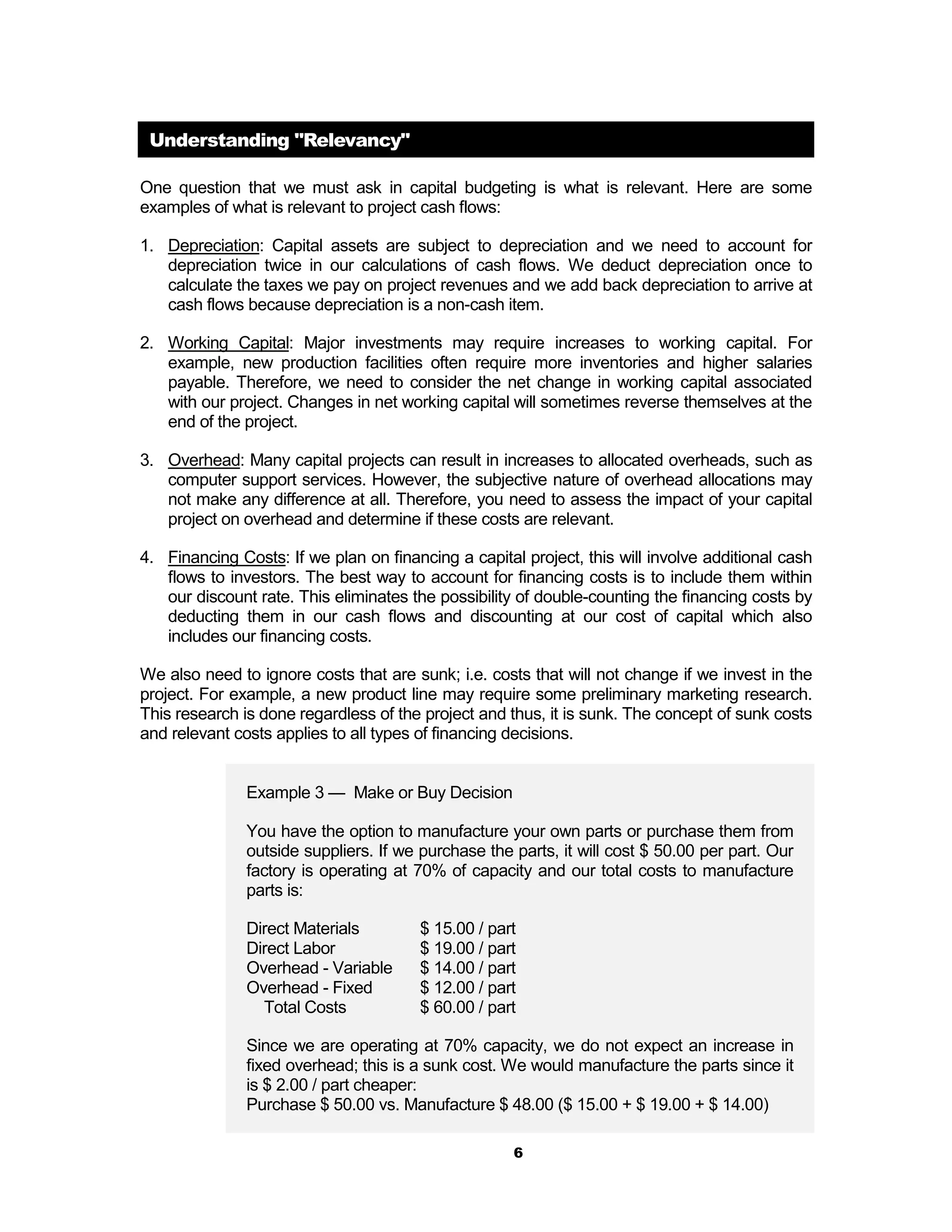 Understanding "Relevancy"

One question that we must ask in capital budgeting is what is relevant. Here are some
examples of what is relevant to project cash flows:

1. Depreciation: Capital assets are subject to depreciation and we need to account for
   depreciation twice in our calculations of cash flows. We deduct depreciation once to
   calculate the taxes we pay on project revenues and we add back depreciation to arrive at
   cash flows because depreciation is a non-cash item.

2. Working Capital: Major investments may require increases to working capital. For
   example, new production facilities often require more inventories and higher salaries
   payable. Therefore, we need to consider the net change in working capital associated
   with our project. Changes in net working capital will sometimes reverse themselves at the
   end of the project.

3. Overhead: Many capital projects can result in increases to allocated overheads, such as
   computer support services. However, the subjective nature of overhead allocations may
   not make any difference at all. Therefore, you need to assess the impact of your capital
   project on overhead and determine if these costs are relevant.

4. Financing Costs: If we plan on financing a capital project, this will involve additional cash
   flows to investors. The best way to account for financing costs is to include them within
   our discount rate. This eliminates the possibility of double-counting the financing costs by
   deducting them in our cash flows and discounting at our cost of capital which also
   includes our financing costs.

We also need to ignore costs that are sunk; i.e. costs that will not change if we invest in the
project. For example, a new product line may require some preliminary marketing research.
This research is done regardless of the project and thus, it is sunk. The concept of sunk costs
and relevant costs applies to all types of financing decisions.


               Example 3 — Make or Buy Decision

               You have the option to manufacture your own parts or purchase them from
               outside suppliers. If we purchase the parts, it will cost $ 50.00 per part. Our
               factory is operating at 70% of capacity and our total costs to manufacture
               parts is:

               Direct Materials         $ 15.00 / part
               Direct Labor             $ 19.00 / part
               Overhead - Variable      $ 14.00 / part
               Overhead - Fixed         $ 12.00 / part
                 Total Costs            $ 60.00 / part

               Since we are operating at 70% capacity, we do not expect an increase in
               fixed overhead; this is a sunk cost. We would manufacture the parts since it
               is $ 2.00 / part cheaper:
               Purchase $ 50.00 vs. Manufacture $ 48.00 ($ 15.00 + $ 19.00 + $ 14.00)

                                                     6
 