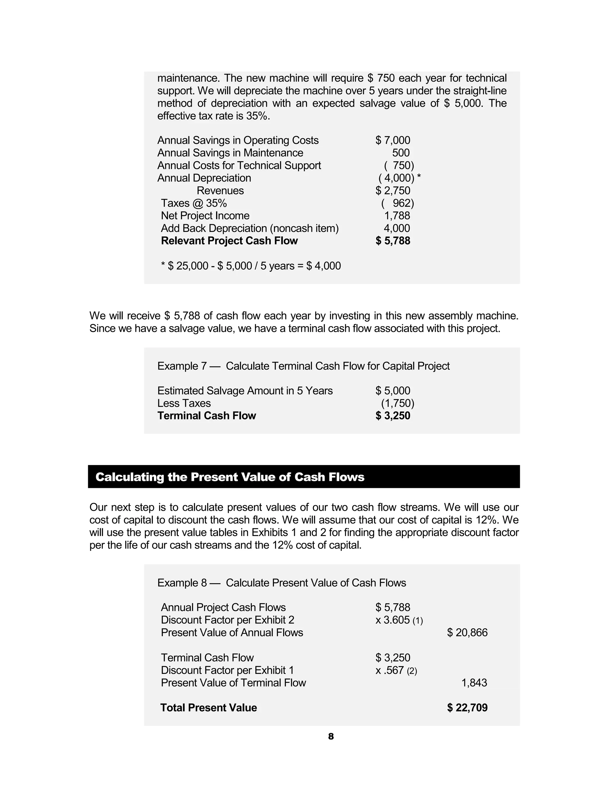 maintenance. The new machine will require $ 750 each year for technical
               support. We will depreciate the machine over 5 years under the straight-line
               method of depreciation with an expected salvage value of $ 5,000. The
               effective tax rate is 35%.

               Annual Savings in Operating Costs                $ 7,000
               Annual Savings in Maintenance                        500
               Annual Costs for Technical Support                 ( 750)
               Annual Depreciation                              ( 4,000) *
                       Revenues                                 $ 2,750
                Taxes @ 35%                                      ( 962)
                Net Project Income                                1,788
                Add Back Depreciation (noncash item)              4,000
                Relevant Project Cash Flow                      $ 5,788

                * $ 25,000 - $ 5,000 / 5 years = $ 4,000



We will receive $ 5,788 of cash flow each year by investing in this new assembly machine.
Since we have a salvage value, we have a terminal cash flow associated with this project.


               Example 7 — Calculate Terminal Cash Flow for Capital Project

               Estimated Salvage Amount in 5 Years              $ 5,000
               Less Taxes                                        (1,750)
               Terminal Cash Flow                               $ 3,250




 Calculating the Present Value of Cash Flows

Our next step is to calculate present values of our two cash flow streams. We will use our
cost of capital to discount the cash flows. We will assume that our cost of capital is 12%. We
will use the present value tables in Exhibits 1 and 2 for finding the appropriate discount factor
per the life of our cash streams and the 12% cost of capital.


               Example 8 — Calculate Present Value of Cash Flows

                Annual Project Cash Flows                       $ 5,788
                Discount Factor per Exhibit 2                   x 3.605 (1)
                Present Value of Annual Flows                                   $ 20,866

                Terminal Cash Flow                              $ 3,250
                Discount Factor per Exhibit 1                   x .567 (2)
                Present Value of Terminal Flow                                     1,843

               Total Present Value                                              $ 22,709

                                                     8
 