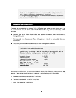 (1): We use the Annuity Table since we have the same cash flows each year for the next 5
                years. If we look at Exhibit 2 for n = 5 years and 12%, we find 3.605
                (2): We need to discount the terminal cash flow received five years from now to the present by
                using the Present Value Table in Exhibit 1.




    Calculating Net Investment

Now that we have the current value of $ 22,709 for our cash flows, we need to compare this
to our investment amount. Our investment is the total cash outlay we must make today and it
includes:

!    All cash paid out to invest in the project and place it into service, such as installation,
     transportation, etc.

!    Net proceeds from the disposal of any old equipment that will be replaced by the new
     equipment.

!    Any taxes paid and/or tax benefits received from making the investment.


                Example 9 — Calculate Net Investment

                Referring back to Example 6, we can calculate our Net Investment. We will
                also assume that an existing machine can be sold for $ 6,000.

                Acquisition Costs                                $ 25,000
                Installation Costs                                  2,000
                Increase in Working Capital                         1,000
                Proceeds from Sale    $ 6,000
                Less Taxes @ 35%        (2,100)
                Net Proceeds from Sale                             (3,900)
                Net Investment                                   $ 24,100



So we now have a current value for our cash flows of $ 22,709 and a total net investment of $
24,100. These amounts are derived by looking at three different types of cash flows:

1. Relevant cash flows during the life of the project.

2. Terminal cash flows at the end of the project.

3. Initial cash flows (net investment).




                                                             9
 