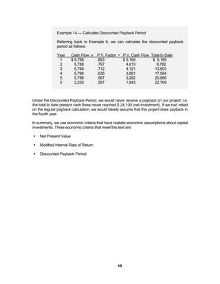 Example 14 — Calculate Discounted Payback Period

              Referring back to Example 6, we can calculate the discounted payback
              period as follows:

              Year      Cash Flow x P.V. Factor = P.V. Cash Flow Total to Date
               1        $ 5,788     .893          $ 5,169         $ 5,169
               2          5,788     .797            4,613           9,782
               3          5,788     .712            4,121          13,903
               4          5,788     .636            3,681          17,584
               5          5,788     .567            3,282          20,866
               5          3,250     .567            1,843          22,709



Under the Discounted Payback Period, we would never receive a payback on our project; i.e.
the total to date present cash flows never reached $ 24,100 (net investment). If we had relied
on the regular payback calculation, we would falsely assume that this project does payback in
the fourth year.

In summary, we use economic criteria that have realistic economic assumptions about capital
investments. Three economic criteria that meet this test are:

!   Net Present Value

!   Modified Internal Rate of Return

!   Discounted Payback Period




                                                   13
 