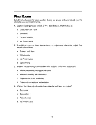 Final Exam
Select the best answer for each question. Exams are graded and administered over the
internet at www.exinfm.com/training.

1. Capital budgeting analysis consists of three distinct stages. The first stage is:

    a. Discounted Cash Flows

    b. Simulation

    c.   Decision Analysis

    d. Net Present Value

2. The ability to postpone, delay, alter or abandon a project adds value to the project. This
   value is referred to as:

    a. Relevant cash flows

    b. Attribute value

    c. Net Present Value

    d. Option Pricing

3. The time value of money is important for three reasons. These three reasons are:

    a. Inflation, uncertainty, and opportunity costs.

    b. Relevancy, stability, and consistency.

    c. Project returns, costs, and timing.

    d. Project options, positions, and variables.

4. Which of the following is relevant in determining the cash flows of a project?

    a. Sunk costs

    b. Depreciation

    c. Payback period

    d. Net Present Value




                                                        16
 