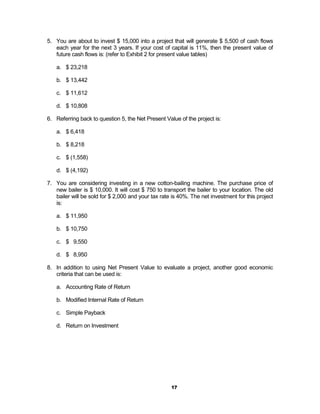 5. You are about to invest $ 15,000 into a project that will generate $ 5,500 of cash flows
   each year for the next 3 years. If your cost of capital is 11%, then the present value of
   future cash flows is: (refer to Exhibit 2 for present value tables)

   a. $ 23,218

   b. $ 13,442

   c. $ 11,612

   d. $ 10,808

6. Referring back to question 5, the Net Present Value of the project is:

   a. $ 6,418

   b. $ 8,218

   c. $ (1,558)

   d. $ (4,192)

7. You are considering investing in a new cotton-bailing machine. The purchase price of
   new bailer is $ 10,000. It will cost $ 750 to transport the bailer to your location. The old
   bailer will be sold for $ 2,000 and your tax rate is 40%. The net investment for this project
   is:

   a. $ 11,950

   b. $ 10,750

   c. $ 9,550

   d. $ 8,950

8. In addition to using Net Present Value to evaluate a project, another good economic
   criteria that can be used is:

   a. Accounting Rate of Return

   b. Modified Internal Rate of Return

   c. Simple Payback

   d. Return on Investment




                                                    17
 