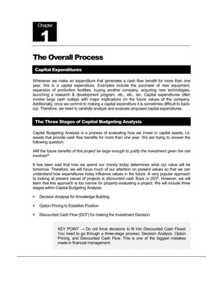 Chapter


      1
The Overall Process
    Capital Expenditures

Whenever we make an expenditure that generates a cash flow benefit for more than one
year, this is a capital expenditure. Examples include the purchase of new equipment,
expansion of production facilities, buying another company, acquiring new technologies,
launching a research & development program, etc., etc., etc. Capital expenditures often
involve large cash outlays with major implications on the future values of the company.
Additionally, once we commit to making a capital expenditure it is sometimes difficult to back-
out. Therefore, we need to carefully analyze and evaluate proposed capital expenditures.


    The Three Stages of Capital Budgeting Analysis

Capital Budgeting Analysis is a process of evaluating how we invest in capital assets; i.e.
assets that provide cash flow benefits for more than one year. We are trying to answer the
following question:

Will the future benefits of this project be large enough to justify the investment given the risk
involved?

It has been said that how we spend our money today determines what our value will be
tomorrow. Therefore, we will focus much of our attention on present values so that we can
understand how expenditures today influence values in the future. A very popular approach
to looking at present values of projects is discounted cash flows or DCF. However, we will
learn that this approach is too narrow for properly evaluating a project. We will include three
stages within Capital Budgeting Analysis:

!    Decision Analysis for Knowledge Building

!    Option Pricing to Establish Position

!    Discounted Cash Flow (DCF) for making the Investment Decision


                KEY POINT → Do not force decisions to fit into Discounted Cash Flows!
                You need to go through a three-stage process: Decision Analysis, Option
                Pricing, and Discounted Cash Flow. This is one of the biggest mistakes
                made in financial management.
 