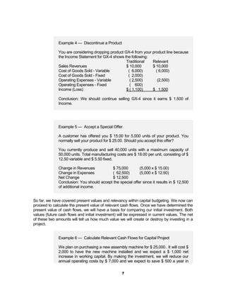 Example 4 — Discontinue a Product

              You are considering dropping product GX-4 from your product line because
              the Income Statement for GX-4 shows the following:
                                                    Traditional   Relevant
              Sales Revenues                        $ 10,000      $ 10,000
              Cost of Goods Sold - Variable          ( 6,000)       ( 6,000)
              Cost of Goods Sold - Fixed             ( 2,000)
              Operating Expenses - Variable           ( 2,500)       (2,500)
              Operating Expenses - Fixed              ( 600)
              Income (Loss)                         $ ( 1,100)    $ 1,500

              Conclusion: We should continue selling GX-4 since it earns $ 1,500 of
              Income.




              Example 5 — Accept a Special Offer

              A customer has offered you $ 15.00 for 5,000 units of your product. You
              normally sell your product for $ 25.00. Should you accept this offer?

              You currently produce and sell 40,000 units with a maximum capacity of
              50,000 units. Total manufacturing costs are $ 18.00 per unit, consisting of $
              12.50 variable and $ 5.50 fixed.

              Change in Revenues           $ 75,000         (5,000 x $ 15.00)
              Change in Expenses           ( 62,500)        (5,000 x $ 12.50)
              Net Change                   $ 12,500
              Conclusion: You should accept the special offer since it results in $ 12,500
              of additional income.


So far, we have covered present values and relevancy within capital budgeting. We now can
proceed to calculate the present value of relevant cash flows. Once we have determined the
present value of cash flows, we will have a basis for comparing our initial investment. Both
values (future cash flows and initial investment) will be expressed in current values. The net
of these two amounts will tell us how much value we will create or destroy by investing in a
project.


              Example 6 — Calculate Relevant Cash Flows for Capital Project

              We plan on purchasing a new assembly machine for $ 25,000.. It will cost $
              2,000 to have the new machine installed and we expect a $ 1,000 net
              increase in working capital. By making the investment, we will reduce our
              annual operating costs by $ 7,000 and we expect to save $ 500 a year in

                                                    7
 