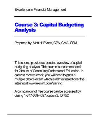 Excellence in Financial Management



Course 3: Capital Budgeting
Analysis

Prepared by: Matt H. Evans, CPA, CMA, CFM




This course provides a concise overview of capital
budgeting analysis. This course is recommended
for 2 hours of Continuing Professional Education. In
order to receive credit, you will need to pass a
multiple choice exam which is administered over the
internet at www.exinfm.com/training

A companion toll free course can be accessed by
dialing 1-877-689-4097, option 3, ID 752.
 