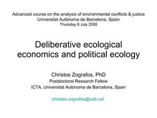 Deliberative ecological economics and political ecology Christos Zografos, PhD Postdoctoral Research Fellow ICTA, Universitat Autònoma de Barcelona, Spain [email_address]   Advanced course on the analysis of environmental conflicts & justice Universitat Autònoma de Barcelona, Spain Thursday 8 July 2008 