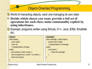 Object-Oriented Programming
   World of interacting objects, each one managing its own state
   Decide which classes you want; provide a full set of
   operations for each class; make commonality explicit by
   using inheritance.
   Example: programs written using Simula, C++, Java, Eiffel, Smalltalk
   etc.
  shape.h                                               rectangle.h
  class shape {                                         class rectangle : public shape {
      point center;                                        double width, height;
      color col;                                           // representation of rectangle
      // representation of shape                        public:
  public:                                                  void draw() {
     point where() { return center; }                          // draw the rectangle
     void move(point to) { center = to; draw(); }          }
     virtual void draw();                               };
  };

Programming II                             Object-Oriented Programming                      12
 