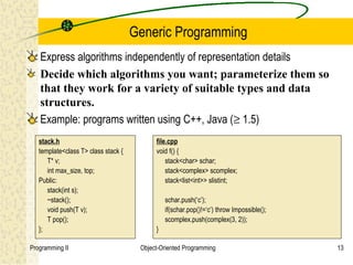 Generic Programming
   Express algorithms independently of representation details
   Decide which algorithms you want; parameterize them so
   that they work for a variety of suitable types and data
   structures.
   Example: programs written using C++, Java (≥ 1.5)
   stack.h                                 file.cpp
   template<class T> class stack {         void f() {
      T* v;                                    stack<char> schar;
      int max_size, top;                       stack<complex> scomplex;
   Public:                                     stack<list<int>> slistint;
      stack(int s);
      ~stack();                                schar.push(‘c’);
      void push(T v);                          if(schar.pop()!=‘c’) throw Impossible();
      T pop();                                 scomplex.push(complex(3, 2));
   };                                      }

Programming II                        Object-Oriented Programming                         13
 