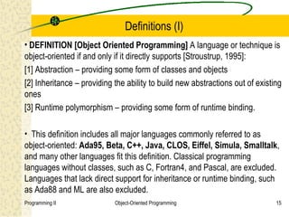 Definitions (I)
• DEFINITION [Object Oriented Programming] A language or technique is
object-oriented if and only if it directly supports [Stroustrup, 1995]:
[1] Abstraction – providing some form of classes and objects
[2] Inheritance – providing the ability to build new abstractions out of existing
ones
[3] Runtime polymorphism – providing some form of runtime binding.

• This definition includes all major languages commonly referred to as
object-oriented: Ada95, Beta, C++, Java, CLOS, Eiffel, Simula, Smalltalk,
and many other languages fit this definition. Classical programming
languages without classes, such as C, Fortran4, and Pascal, are excluded.
Languages that lack direct support for inheritance or runtime binding, such
as Ada88 and ML are also excluded.
Programming II              Object-Oriented Programming                        15
 