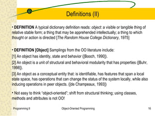 Definitions (II)
• DEFINITION A typical dictionary definition reads: object: a visible or tangible thing of
relative stable form; a thing that may be apprehended intellectually; a thing to which
thought or action is directed [The Random House College Dictionary, 1975]

• DEFINITION [Object] Samplings from the OO literature include:
[1] An object has identity, state and behavior ([Booch, 1990]).
[2] An object is a unit of structural and behavioral modularity that has properties ([Buhr,
1998]).
[3] An object as a conceptual entity that: is identifiable, has features that span a local
state space, has operations that can change the status of the system locally, while also
inducing operations in peer objects. ([de Champeaux, 1993])

• Not easy to think “object-oriented”; shift from structural thinking; using classes,
methods and attributes is not OO!

Programming II                   Object-Oriented Programming                                  16
 