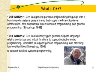 What is C++?
• DEFINITION 1: C++ is a general-purpose programming language with a
bias towards systems programming that supports efficient low-level
computation, data abstraction, object-oriented programming, and generic
programming. [Stroustrup, 1999]

• DEFINITION 2: C++ is a statically-typed general-purpose language
relying on classes and virtual functions to support object-oriented
programming, templates to support generic programming, and providing
low-level facilities [Stroustrup, 1996]
to support detailed systems programming.




Programming II              Object-Oriented Programming                   18
 