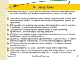 C++ Design Ideas
C++ was designed to support a range of good and useful styles. Whether they were object-oriented,
   and in which sense of the word, was either irrelevant or a minor concern [Stroustrup, 1995]:

    [1] Abstraction – the ability to represent concepts directly in a program and hide incidental details
    behind well-defined interfaces – is the key to every flexible and comprehensible system of any
    significant size.
    [2] Encapsulation – the ability to provide guarantees that an abstraction is used only according to
    its specification – is crucial to defend abstractions against corruption.
    [3] Polymorphism – the ability to provide the same interface to objects with differing
    implementations – is crucial to simplify code using abstractions.
    [4] Inheritance – the ability to compose new abstractions from existing one – is one of the most
    powerful ways of constructing useful abstractions.
    [5] Genericity – the ability to parameterize types and functions by types and values – is essential
    for expressing type-safe containers and a powerful tool for expressing general algorithms.
    [6] Coexistence with other languages and systems – essential for functioning in real-world
    execution environments.
    [7] Runtime compactness and speed – essential for classical systems programming.
    [8] Static type safety – an integral property of languages of the family to which C++ belongs and
    valuable both for guaranteeing properties of a design and for providing runtime and space
    efficiency.
Programming II                       Object-Oriented Programming                                            19
 