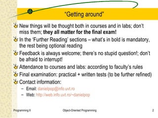 “Getting around”
    New things will be thought both in courses and in labs; don’t
    miss them; they all matter for the final exam!
    In the ‘Further Reading’ sections – what’s in bold is mandatory,
    the rest being optional reading
    Feedback is always welcome; there’s no stupid question!; don’t
    be afraid to interrupt!
    Attendance to courses and labs: according to faculty’s rules
    Final examination: practical + written tests (to be further refined)
    Contact information:
      – Email: danielpop@info.uvt.ro
      – Web: http://web.info.uvt.ro/~danielpop


Programming II                Object-Oriented Programming                  2
 