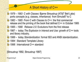 A Short History of C++
    1979 – 1983 C with Classes: Bjarne Stroustrup (AT&T Bell Labs)
    ports concepts (e.g. classes, inheritance) from Simula67 to C
    1982 – 1985 From C with Classes to C++: the first commercial
    release and the printing of the book that defined C++ in October 1985
    1985 – 1988 Release 2.0: Evolutions from the first release
    1987 – today The Explosion in Interest and Use: growth of C++ tools
    and library industry.
    1988 – today Standardization: formal ISO and ANSI standardization.
    1994 : Standard Template Library
    1998 : International C++ standard

[Stroustrup 1992, Stroustrup 1997]

Programming II            Object-Oriented Programming                   20
 