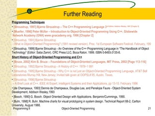 Further Reading
Programming Techniques
• [Stroustrup, 1997] Bjarne Stroustrup – The C++ Programming Language 3rd Edition, Addison Wesley, 1997 [Chapter 2]
• [Mueller, 1996] Peter Müller – Introduction to Object-Oriented Programming Using C++, Globewide
 Network Academy (GNA) www.gnacademy.org, 1996 [Chapter 2]
• [Stroustrup, 1991] Bjarne Stroustrup
 - What is Object-Oriented Programming? (1991 revised version). Proc. 1st European Software Festival. February, 1991
• [Stroustrup, 1999] Bjarne Stroustrup - An Overview of the C++ Programming Language in “The Handbook of Object
Technology” (Editor: Saba Zamir). CRC Press LLC, Boca Raton. 1999. ISBN 0-8493-3135-8.
Short History of Object-Oriented Programming and C++
• [Bruce, 2002] Kim B. Bruce – Foundations of Object-Oriented Languages, MIT Press, 2002 [Page 113-116]
• [Stroustrup, 1992] Bjarne Stroustrup - A History of C++: 1979−1 991
• [Stroustrup, 1995] Bjarne Stroustrup - Why C++ is not just an Object-Oriented Programming Language, AT&T Bell
Laboratories Murray Hill, New Jersey; Invited talk given at OOPSLA’95, Austin, Texas.
• [Stroustrup, 1996] Bjarne Stroustrup
 – A Brief Look at C++. IEEE AI Expert, Intelligent Systems and their Applications, pp 13-15. February 1996
• [de Champeaux, 1993] Dennis de Champeaux, Douglas Lea, and Penelope Faure - Object-Oriented System
Development, Addison Wesley,1993
• [Booch, 1990] G. Booch. Object Oriented Design with Applications. Benjamin/Cummings, 1990.
• [Buhr, 1998] R. Buhr. Machine charts for visual prototyping in system design. Technical Report 88-2, Carlton
University, August 1988.
 Programming II                          Object-Oriented Programming                                            21
 