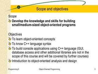 Scope and objectives
Scope
  Develop the knowledge and skills for building
  small/medium-sized object-oriented programs

Objectives
  To learn object-oriented concepts
  To know C++ language syntax
  To build console applications using C++ language (GUI,
  database access and other additional libraries are not in the
  scope of this course and will be covered by further courses)
  Introduction to object-oriented analysis and design

Programming II         Object-Oriented Programming                3
 