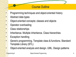 Course Outline
•     Programming techniques and object-oriented history
•     Abstract data types
•     Object-oriented concepts: classes and objects
•     Operator overloading
•     Class relationships
•     Inheritance. Multiple inheritance. Class hierarchies
•     Exception handling
•     Generic programming. Template class & functions. Standard
      Template Library (STL)
•     Object-oriented analysis and design. UML. Design patterns
Programming II          Object-Oriented Programming               4
 