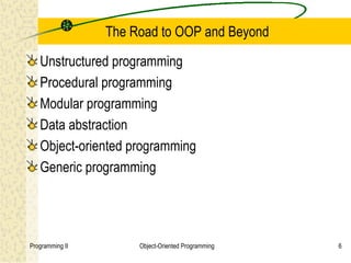 The Road to OOP and Beyond

   Unstructured programming
   Procedural programming
   Modular programming
   Data abstraction
   Object-oriented programming
   Generic programming




Programming II        Object-Oriented Programming   6
 