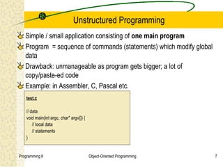 Unstructured Programming
   Simple / small application consisting of one main program
   Program = sequence of commands (statements) which modify global
   data
   Drawback: unmanageable as program gets bigger; a lot of
   copy/paste-ed code
   Example: in Assembler, C, Pascal etc.
    test.c

    // data
    void main(int argc, char* argv[]) {
        // local data
        // statements
    }


Programming II                            Object-Oriented Programming   7
 