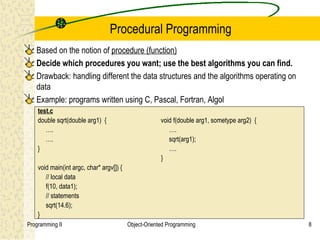 Procedural Programming
   Based on the notion of procedure (function)
   Decide which procedures you want; use the best algorithms you can find.
   Drawback: handling different the data structures and the algorithms operating on
   data
   Example: programs written using C, Pascal, Fortran, Algol
    test.c
    double sqrt(double arg1) {                         void f(double arg1, sometype arg2) {
       ….                                                 ….
       ….                                                 sqrt(arg1);
    }                                                     ….
                                                       }
    void main(int argc, char* argv[]) {
       // local data
       f(10, data1);
       // statements
       sqrt(14.6);
    }
Programming II                            Object-Oriented Programming                         8
 
